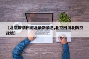 【北京疫情回河北最新消息,北京回河北防疫政策】
