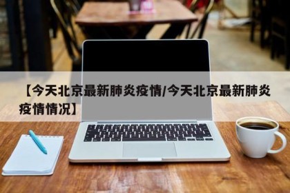 【今天北京最新肺炎疫情/今天北京最新肺炎疫情情况】