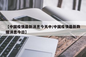 【中国疫情最新消息今天中/中国疫情最新数据消息今日】