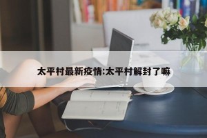 太平村最新疫情:太平村解封了嘛