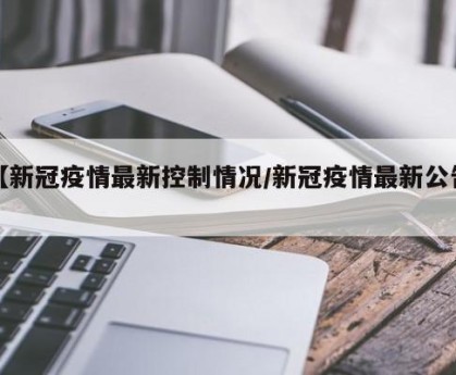 【新冠疫情最新控制情况/新冠疫情最新公告】