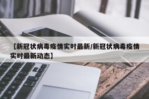 【新冠状病毒疫情实时最新/新冠状病毒疫情实时最新动态】