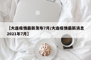 【大连疫情最新发布7月/大连疫情最新消息2021年7月】