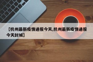 【杭州最新疫情通报今天,杭州最新疫情通报今天封城】