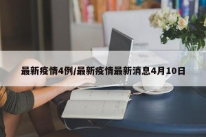 最新疫情4例/最新疫情最新消息4月10日