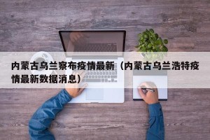 内蒙古乌兰察布疫情最新（内蒙古乌兰浩特疫情最新数据消息）