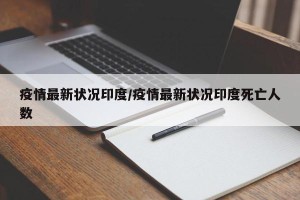 疫情最新状况印度/疫情最新状况印度死亡人数