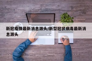 新冠疫情最新消息源头/新型冠状病毒最新消息源头