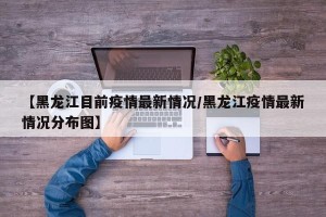 【黑龙江目前疫情最新情况/黑龙江疫情最新情况分布图】