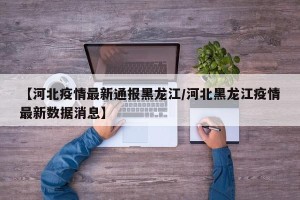 【河北疫情最新通报黑龙江/河北黑龙江疫情最新数据消息】