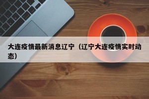 大连疫情最新消息辽宁（辽宁大连疫情实时动态）