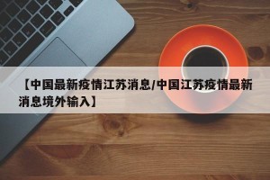 【中国最新疫情江苏消息/中国江苏疫情最新消息境外输入】