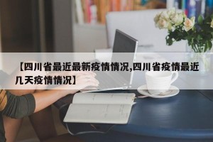 【四川省最近最新疫情情况,四川省疫情最近几天疫情情况】