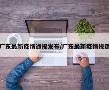 广东最新疫情通报发布/广东最新疫情报道