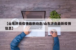 【山东济南疫情最新动态/山东济南最新疫情信息】