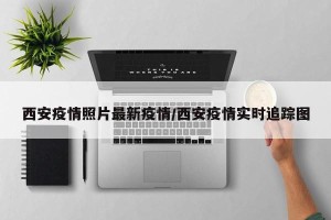 西安疫情照片最新疫情/西安疫情实时追踪图