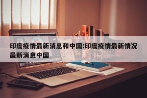 印度疫情最新消息和中国:印度疫情最新情况最新消息中国