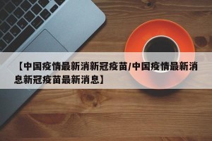 【中国疫情最新消新冠疫苗/中国疫情最新消息新冠疫苗最新消息】