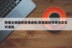 新疆全国最新疫情通报/新疆最新疫情消息实时更新