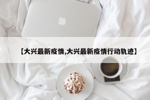 【大兴最新疫情,大兴最新疫情行动轨迹】