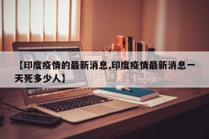 【印度疫情的最新消息,印度疫情最新消息一天死多少人】