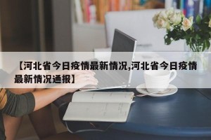 【河北省今日疫情最新情况,河北省今日疫情最新情况通报】