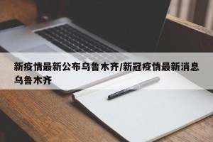 新疫情最新公布乌鲁木齐/新冠疫情最新消息乌鲁木齐