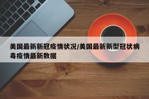 美国最新新冠疫情状况/美国最新新型冠状病毒疫情最新数据