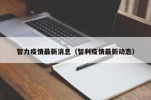 智力疫情最新消息（智利疫情最新动态）