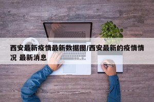 西安最新疫情最新数据图/西安最新的疫情情况 最新消息