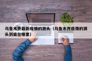 乌鲁木齐最新疫情的源头（乌鲁木齐疫情的源头到底在哪里）