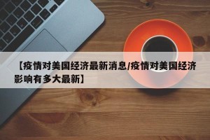 【疫情对美国经济最新消息/疫情对美国经济影响有多大最新】