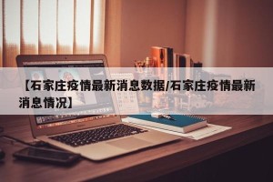 【石家庄疫情最新消息数据/石家庄疫情最新消息情况】