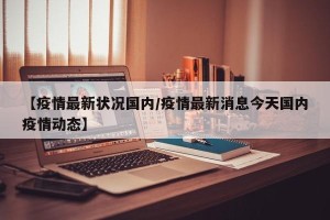 【疫情最新状况国内/疫情最新消息今天国内疫情动态】