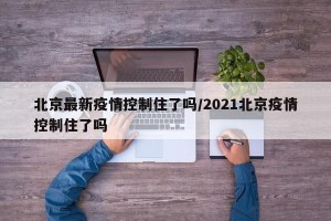 北京最新疫情控制住了吗/2021北京疫情控制住了吗