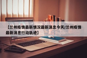 【兰州疫情最新情况最新消息今天/兰州疫情最新消息行动轨迹】