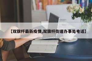 【双旗杆最新疫情,双旗杆街道办事处电话】