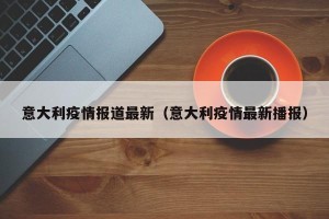 意大利疫情报道最新（意大利疫情最新播报）