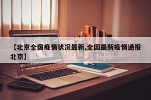 【北京全国疫情状况最新,全国最新疫情通报北京】
