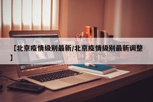 【北京疫情级别最新/北京疫情级别最新调整】