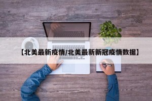 【北美最新疫情/北美最新新冠疫情数据】