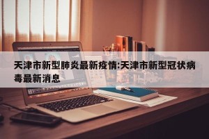 天津市新型肺炎最新疫情:天津市新型冠状病毒最新消息