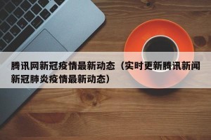 腾讯网新冠疫情最新动态（实时更新腾讯新闻新冠肺炎疫情最新动态）