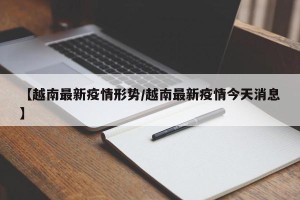 【越南最新疫情形势/越南最新疫情今天消息】