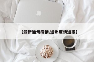 【最新通州疫情,通州疫情通报】
