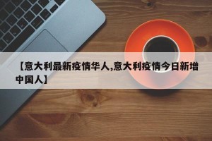 【意大利最新疫情华人,意大利疫情今日新增中国人】