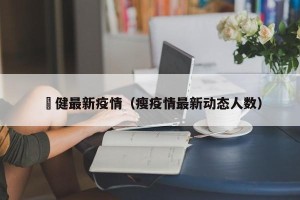 褔健最新疫情（瘦疫情最新动态人数）