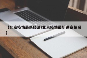 【北京疫情最新经济/北京疫情最新进京情况】