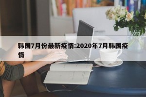 韩国7月份最新疫情:2020年7月韩国疫情