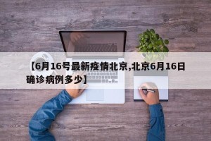 【6月16号最新疫情北京,北京6月16日确诊病例多少】